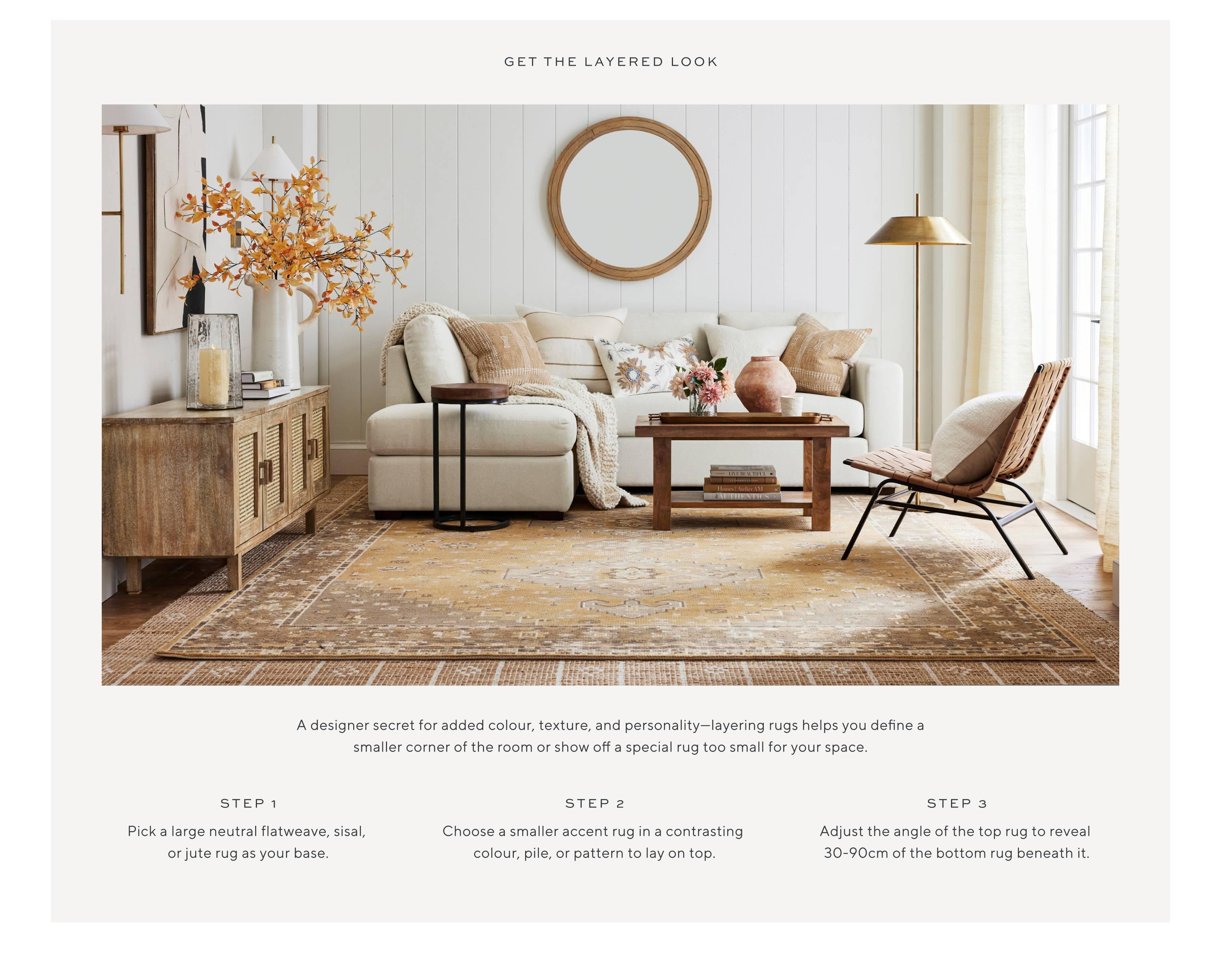 A designer secret for added colour, texture, and personality—layering rugs helps you define a smaller corner of the room or show off a special rug too small for your space. Step 1, Pick a large neutral flatweave, sisal, or jute rug as your base. Step 2, Choose a smaller accent rug in a contrasting colour, pile, or pattern to lay on top. Step 3, Adjust the angle of the top rug to reveal 30-90cm of the bottom rug beneath it.